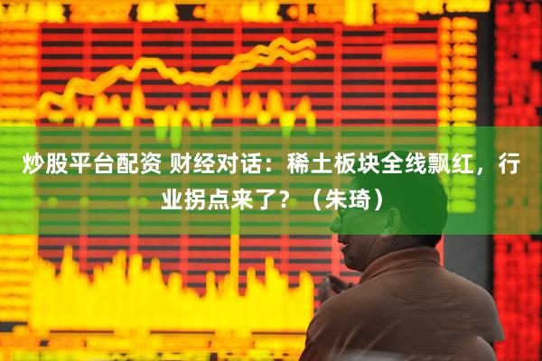 炒股平台配资 财经对话：稀土板块全线飘红，行业拐点来了？（朱琦）