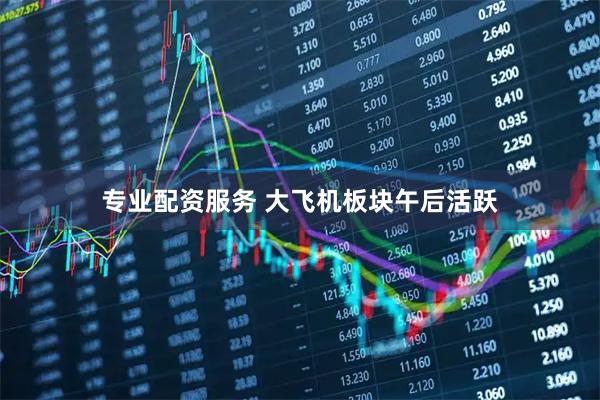 专业配资服务 大飞机板块午后活跃