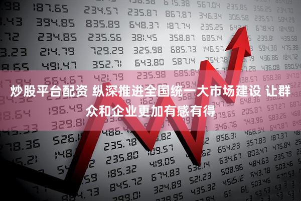 炒股平台配资 纵深推进全国统一大市场建设 让群众和企业更加有感有得