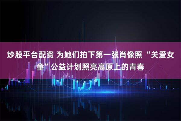 炒股平台配资 为她们拍下第一张肖像照 “关爱女童”公益计划照亮高原上的青春