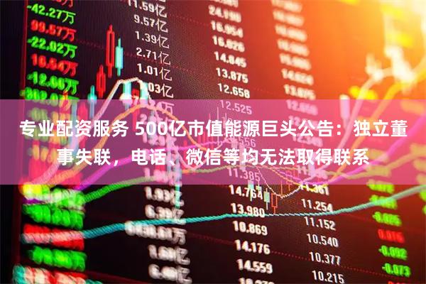 专业配资服务 500亿市值能源巨头公告：独立董事失联，电话、微信等均无法取得联系