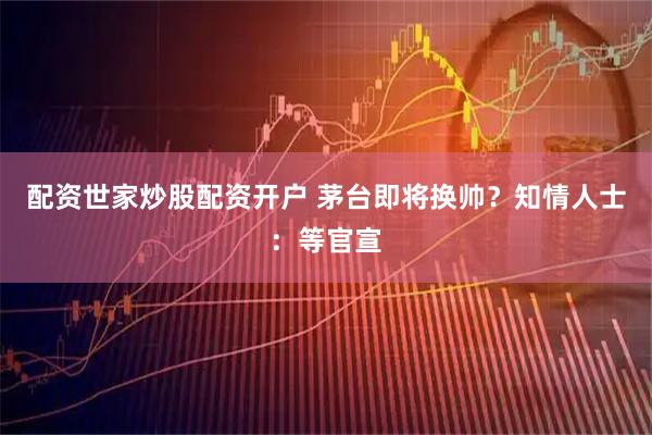 配资世家炒股配资开户 茅台即将换帅？知情人士：等官宣